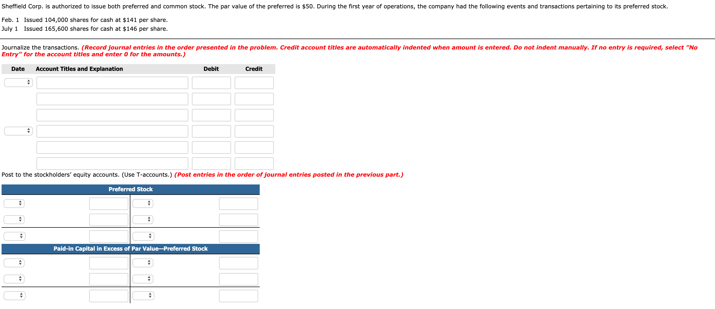 Sheffield Corp. is authorized to issue both preferred and common stock. The par value of the preferred is $50. During the first year of operations, the company had the following events and transactions pertaining to its preferred stock.
Feb. 1 Issued 104,000 shares for cash at $141 per share.
July 1 Issued 165,600 shares for cash at $146 per share.
Journalize the transactions. (Record journal entries in the order presented in the problem. Credit account titles are automatically indented when amount is entered. Do not indent manually. If no entry is required, select "No
Entry" for the account titles and enter 0 for the amounts.)
Date
Account Titles and Explanation
Debit
Credit
Post to the stockholders' equity accounts. (Use T-accounts.) (Post entries in the order of journal entries posted in the previous part.)
Preferred Stock
Paid-in Capital in Excess of Par Value-Preferred Stock
