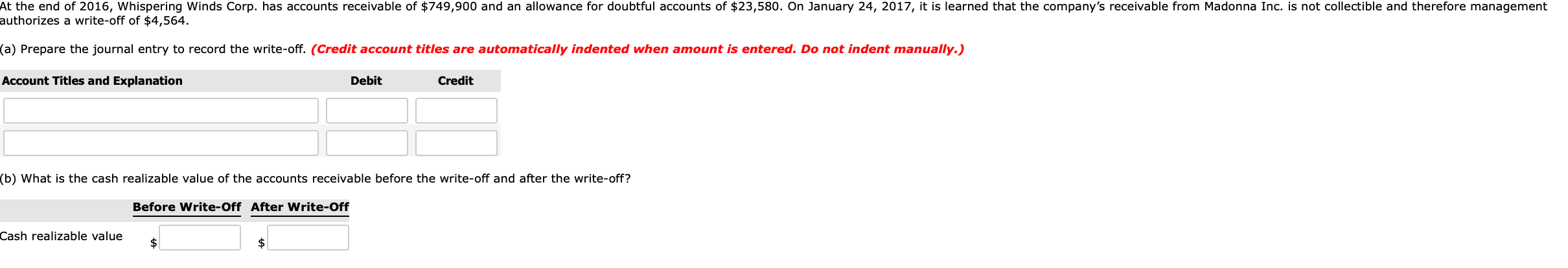 At the end of 2016, Whispering Winds Corp. has accounts receivable of $749,900 and an allowance for doubtful accounts of $23,580. On January 24, 2017, it is learned that the company's receivable from Madonna Inc. is not collectible and therefore management
authorizes a write-off of $4,564.
(a) Prepare the journal entry to record the write-off. (Credit account titles are automatically indented when amount is entered. Do not indent manually.)
Account Titles and Explanation
Debit
Credit
(b) What is the cash realizable value of the accounts receivable before the write-off and after the write-off?
Before Write-Off After Write-Off
Cash realizable value
2$
