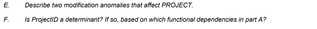 E.
F.
Describe two modification anomalies that affect PROJECT.
Is ProjectID a determinant? If so, based on which functional dependencies in part A?