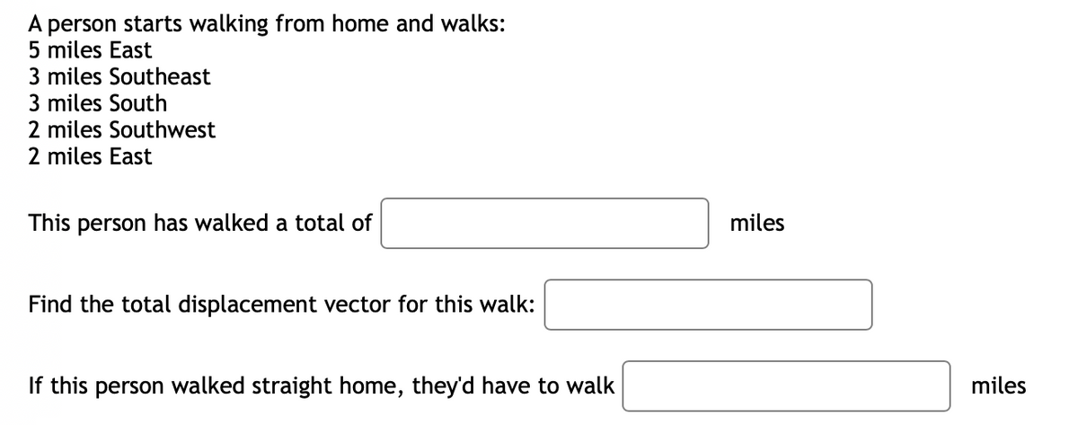 A person starts walking from home and walks:
5 miles East
3 miles Southeast
3 miles South
2 miles Southwest
2 miles East
This person has walked a total of
Find the total displacement vector for this walk:
If this person walked straight home, they'd have to walk
miles
miles