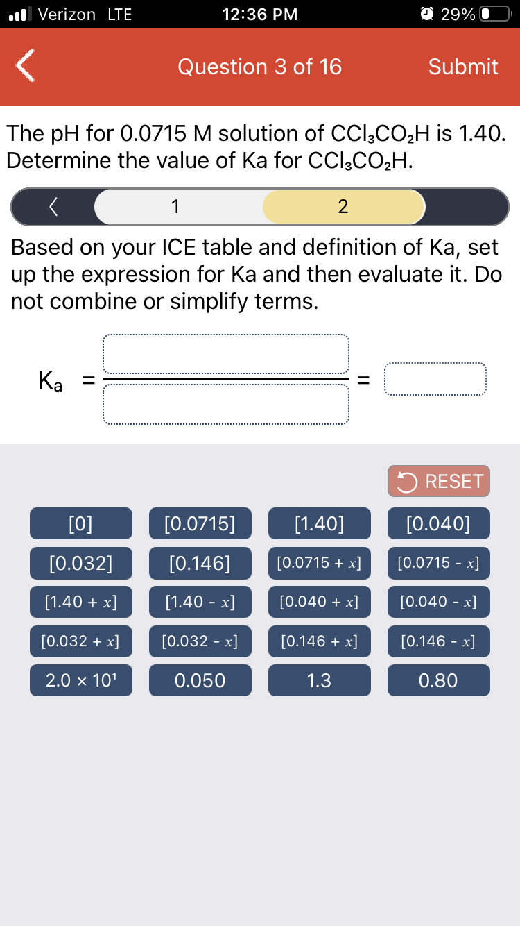 ll Verizon LTE
12:36 PM
O 29% O
Question 3 of 16
Submit
The pH for 0.0715 M solution of CCl;CO2H is 1.40.
Determine the value of Ka for CCl,CO2H.
1
2
Based on your ICE table and definition of Ka, set
up the expression for Ka and then evaluate it. Do
not combine or simplify terms.
Ка
5 RESET
[0]
[0.0715]
[1.40]
[0.040]
[0.032]
[0.146]
[0.0715 + x]
[0.0715 - x]
[1.40 + x]
[1.40 - x]
[0.040 + x]
[0.040 - x]
[0.032 + x]
[0.032 - x]
[0.146 + x]
[0.146 - x]
2.0 x 101
0.050
1.3
0.80
