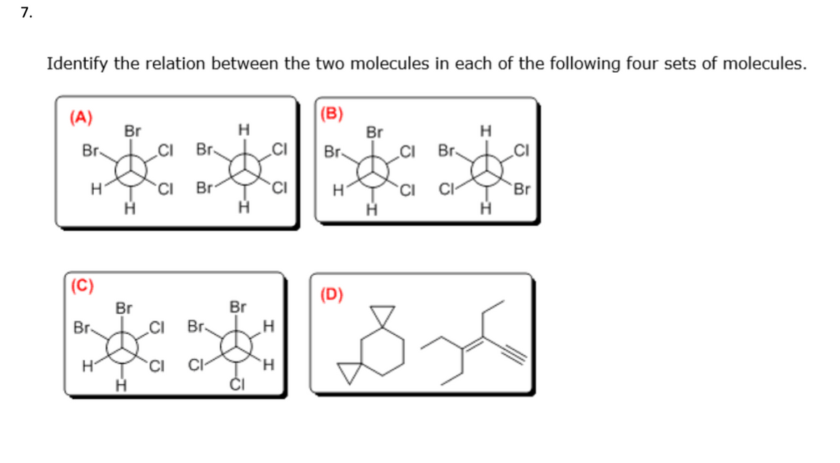 7.
Identify the relation between the two molecules in each of the following four sets of molecules.
(B)
Br
(A)
Br.
H
(C)
Br.
H
Br
H
Br
H
CI Br
CI
Br
CI Br.
CI
CI
H
H
Br
CI
H
H
H
(D)
Br
H
CI Br
CI CI
H
H
Br
