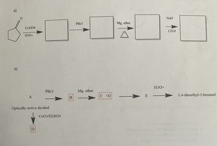 a)
b)
LiAlH4
H30+
PBr3
Mg, ether
NaH
CH31
H3O+
PBr3
Mg. ether
B
C +D
E
3,4-dimethyl-3-hexanol
A
Optically active alcohol
CrO3/H2SO4
D