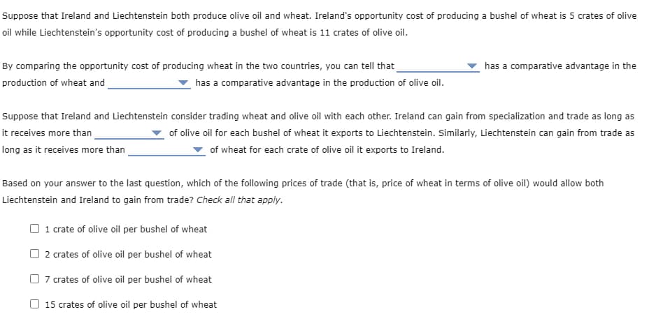 Suppose that Ireland and Liechtenstein both produce olive oil and wheat. Ireland's opportunity cost of producing a bushel of wheat is 5 crates of olive
oil while Liechtenstein's opportunity cost of producing a bushel of wheat is 11 crates of olive oil.
By comparing the opportunity cost of producing wheat in the two countries, you can tell that
production of wheat and
has a comparative advantage in the
has a comparative advantage in the production of olive oil.
Suppose that Ireland and Liechtenstein consider trading wheat and olive oil with each other. Ireland can gain from specialization and trade as long as
it receives more than
of olive oil for each bushel of wheat it exports to Liechtenstein. Similarly, Liechtenstein can gain from trade as
of wheat for each crate of olive oil it exports to Ireland.
long as it receives more than
Based on your answer to the last question, which of the following prices of trade (that is, price of wheat in terms of olive oil) would allow both
Liechtenstein and Ireland to gain from trade? Check all that apply.
1 crate of olive oil per bushel of wheat
2 crates of olive oil per bushel of wheat
7 crates of olive oil per bushel of wheat
15 crates of olive oil per bushel of wheat