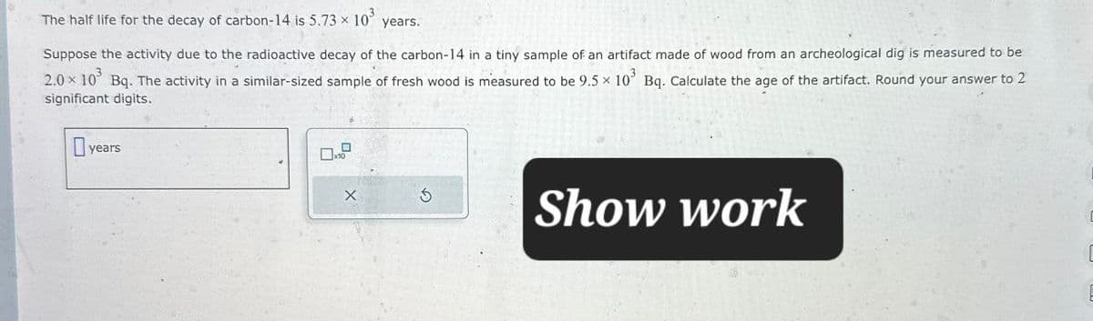 The half life for the decay of carbon-14 is 5.73 × 10³
years.
Suppose the activity due to the radioactive decay of the carbon-14 in a tiny sample of an artifact made of wood from an archeological dig is measured to be
2.0 × 10³ Bq. The activity in a similar-sized sample of fresh wood is measured to be 9.5 × 10³ Bq. Calculate the age of the artifact. Round your answer to 2
significant digits.
years
х
G
Show work
C
E