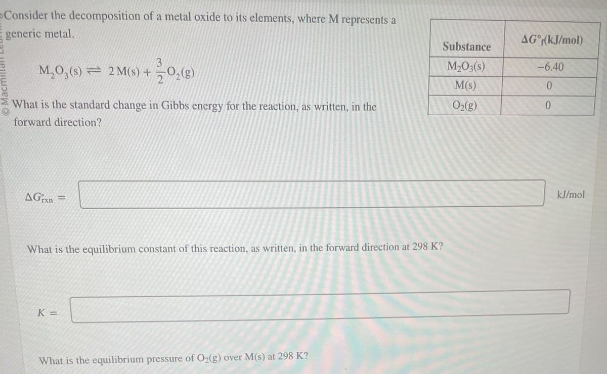 Consider the decomposition of a metal oxide to its elements, where M represents a
generic metal.
3
M₂O3(s) 2M(s) + O2(g)
AG(kJ/mol)
Substance
M2O3(s)
-6.40
M(s)
0
What is the standard change in Gibbs energy for the reaction, as written, in the
forward direction?
O2(g)
0
AGxn=
What is the equilibrium constant of this reaction, as written, in the forward direction at 298 K?
K =
What is the equilibrium pressure of O2(g) over M(s) at 298 K?
kJ/mol