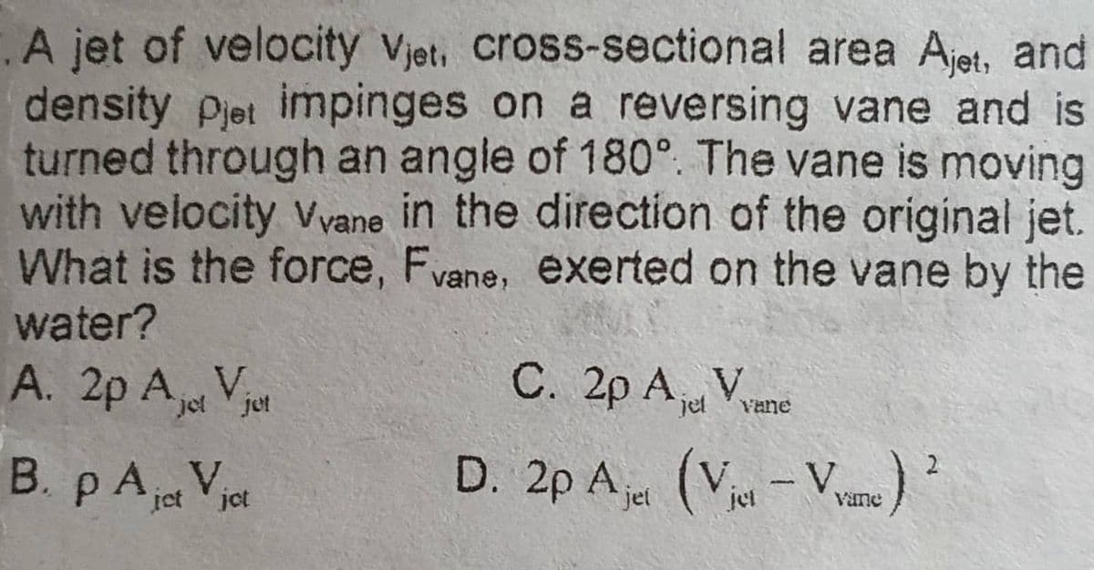 .A jet of velocity Vjet, cross-sectional area Ajet, and
density Pjet impinges on a reversing vane and is
turned through an angle of 180°. The vane is moving
with velocity Vvane in the direction of the original jet.
What is the force, Fvane, exerted on the vane by the
water?
A. 2p Ajot Vjet
B. p Ajot Vjot
C. 2p Ajd Vane
D. 2p Ajet (Viet-Vane)
2