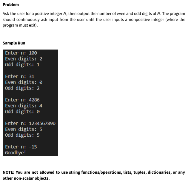 Problem
Ask the user for a positive integer N, then output the number of even and odd digits of N. The program
should continuously ask input from the user until the user inputs a nonpositive integer (where the
program must exit).
Sample Run
Enter n: 100
Even digits: 2
Odd digits: 1
Enter n: 31
Even digits: 0
Odd digits: 2
Enter n: 4286
Even digits: 4
Odd digits: 0
Enter n: 1234567890
Even digits: 5
Odd digits: 5
Enter n: -15
Goodbye!
NOTE: You are not allowed to use string functions/operations, lists, tuples, dictionaries, or any
other non-scalar objects.