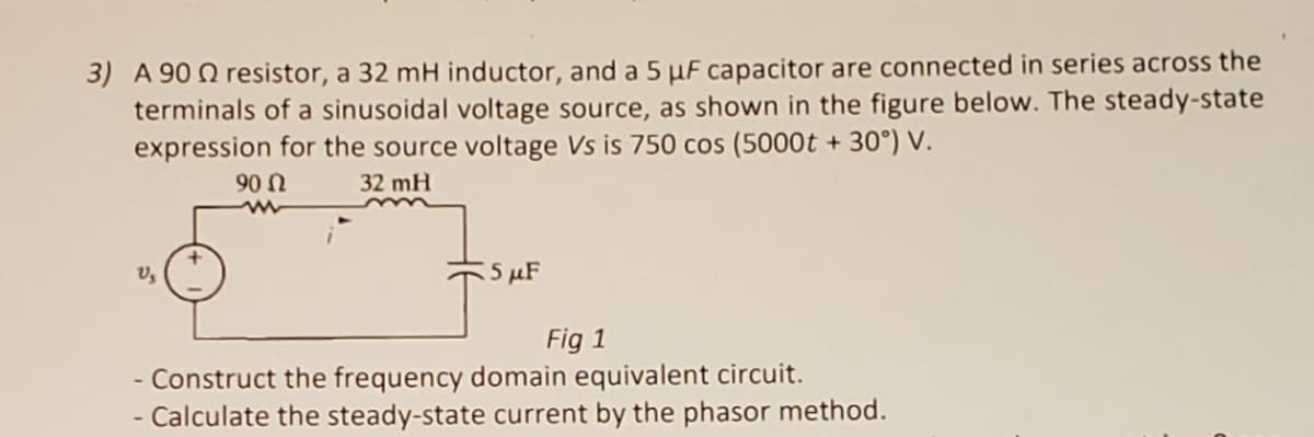 3) A 90 Q resistor, a 32 mH inductor, and a 5 µF capacitor are connected in series across the
terminals of a sinusoidal voltage source, as shown in the figure below. The steady-state
expression for the source voltage Vs is 750 cos (5000t + 30°) V.
90 n
32 mH
5 μF
Fig 1
Construct the frequency domain equivalent circuit.
- Calculate the steady-state current by the phasor method.
