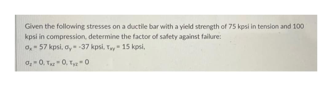 Given the following stresses on a ductile bar with a yield strength of 75 kpsi in tension and 100
kpsi in compression, determine the factor of safety against failure:
Ox= 57 kpsi, oy = -37 kpsi, Txy = 15 kpsi,
0z = 0, Txz = 0, Tyz 0
