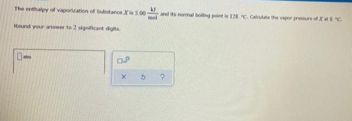 The enthalpy of vaporization of Substance Xis 5.00
kJ
and its normal boiling point is 128. "C. Calculate the vapor pressure of X at 8 C.
mol
Round your answer to 2 significant digits.
atm
