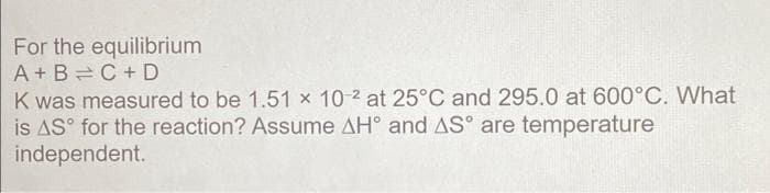 For the equilibrium
A + B=C +D
K was measured to be 1.51 x 10 2 at 25°C and 295.0 at 600°C. What
is AS° for the reaction? Assume AH° and AS° are temperature
independent.
