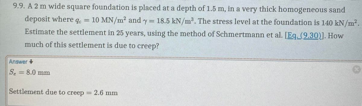 9.9. A 2 m wide square foundation is placed at a depth of 1.5 m, in a very thick homogeneous sand
deposit where qe 10 MN/m² and y = 18.5 kN/m³. The stress level at the foundation is 140 kN/m².
Estimate the settlement in 25 years, using the method of Schmertmann et al. [Eq. (9.30)]. How
much of this settlement is due to creep?
Answer
Se
=
8.0 mm
Settlement due to creep
= 2.6 mm