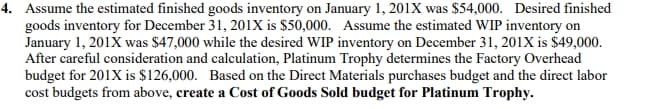 4. Assume the estimated finished goods inventory on January 1, 201X was $54,000. Desired finished
goods inventory for December 31, 201X is $50,000. Assume the estimated WIP inventory on
January 1, 201X was $47,000 while the desired WIP inventory on December 31, 201X is $49,000.
After careful consideration and calculation, Platinum Trophy determines the Factory Overhead
budget for 201X is $126,000. Based on the Direct Materials purchases budget and the direct labor
cost budgets from above, create a Cost of Goods Sold budget for Platinum Trophy.