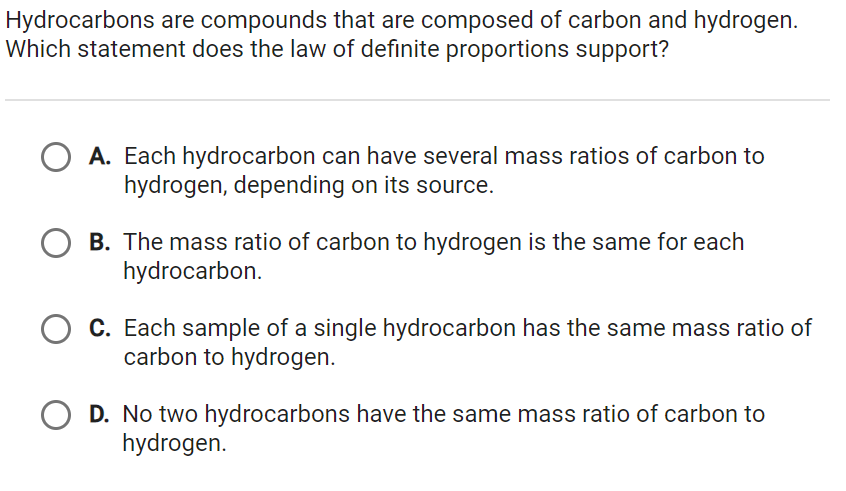 Hydrocarbons are compounds that are composed of carbon and hydrogen.
Which statement does the law of definite proportions support?
A. Each hydrocarbon can have several mass ratios of carbon to
hydrogen, depending on its source.
B. The mass ratio of carbon to hydrogen is the same for each
hydrocarbon.
C. Each sample of a single hydrocarbon has the same mass ratio of
carbon to hydrogen.
D. No two hydrocarbons have the same mass ratio of carbon to
hydrogen.