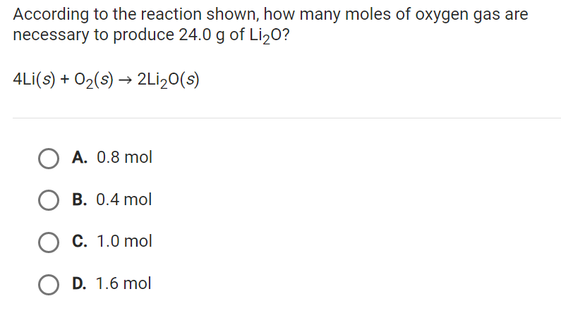 According to the reaction shown, how many moles of oxygen gas are
necessary to produce 24.0 g of Li₂O?
4Li(s) + O₂(s) → 2Li₂0(s)
OA. 0.8 mol
OB. 0.4 mol
O C. 1.0 mol
O D. 1.6 mol