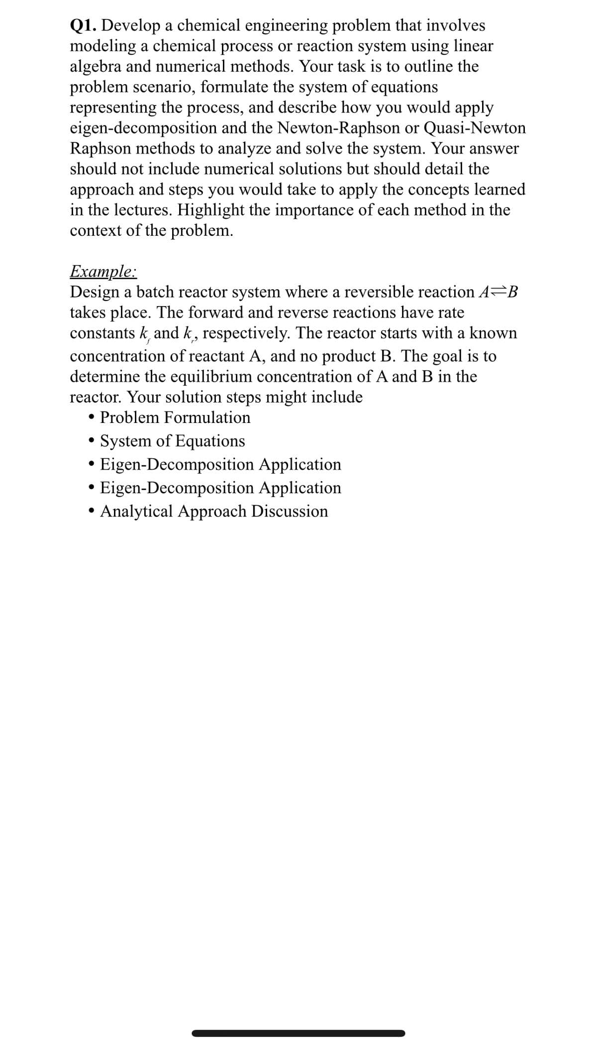 Q1. Develop a chemical engineering problem that involves
modeling a chemical process or reaction system using linear
algebra and numerical methods. Your task is to outline the
problem scenario, formulate the system of equations
representing the process, and describe how you would apply
eigen-decomposition and the Newton-Raphson or Quasi-Newton
Raphson methods to analyze and solve the system. Your answer
should not include numerical solutions but should detail the
approach and steps you would take to apply the concepts learned
in the lectures. Highlight the importance of each method in the
context of the problem.
Example:
Design a batch reactor system where a reversible reaction A=B
takes place. The forward and reverse reactions have rate
constantsk, and k, respectively. The reactor starts with a known
concentration of reactant A, and no product B. The goal is to
determine the equilibrium concentration of A and B in the
reactor. Your solution steps might include
●
Problem Formulation
System of Equations
Eigen-Decomposition Application
Eigen-Decomposition Application
• Analytical Approach Discussion
●
●