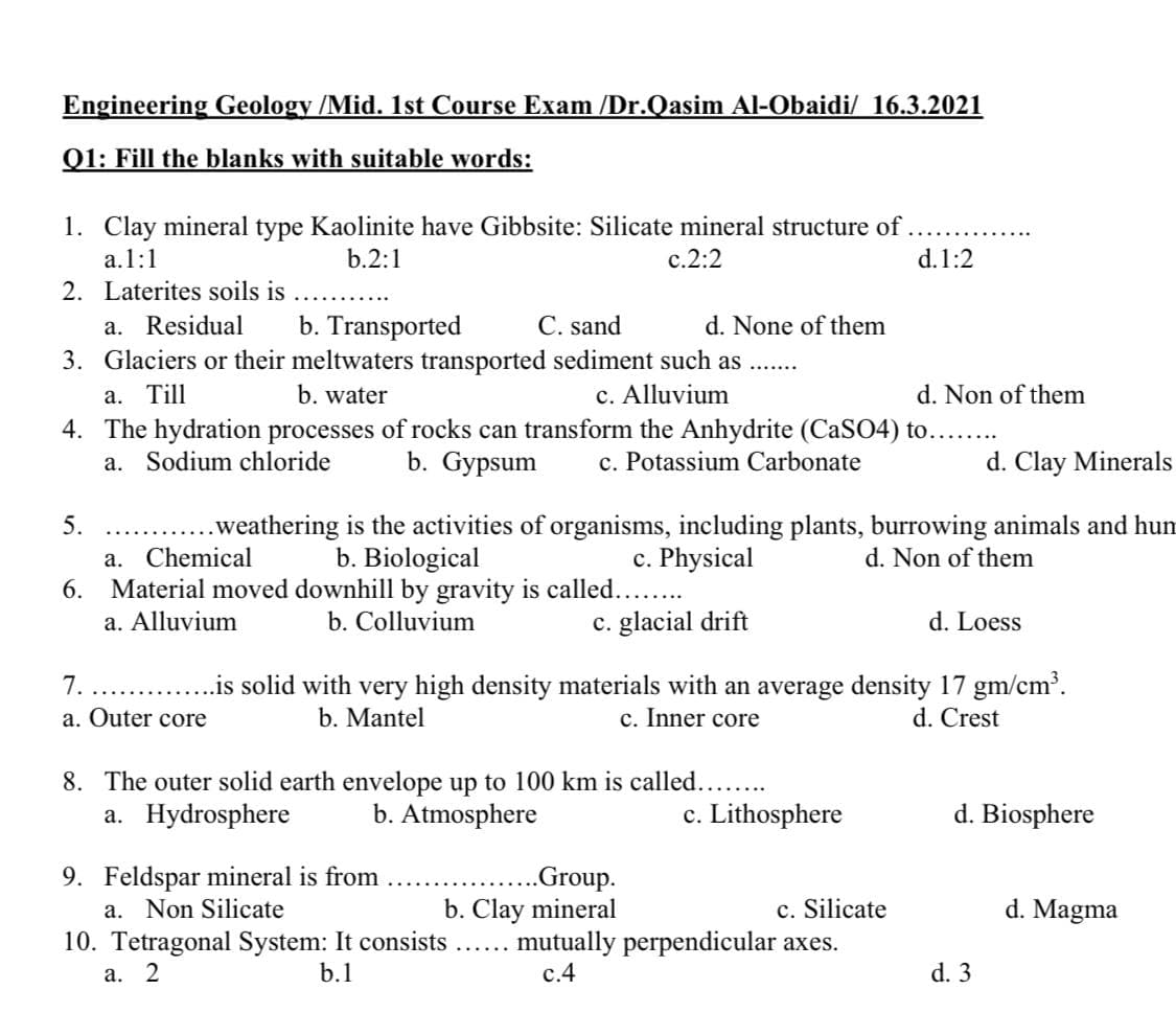 Engineering Geology /Mid. 1st Course Exam /Dr.Qasim AI-Obaidi/ 16.3.2021
Q1: Fill the blanks with suitable words:
1. Clay mineral type Kaolinite have Gibbsite: Silicate mineral structure of
a.1:1
b.2:1
c.2:2
d.1:2
2. Laterites soils is
C. sand
b. Transported
3. Glaciers or their meltwaters transported sediment such as..
a. Residual
d. None of them
а. Till
b. water
c. Alluvium
d. Non of them
4. The hydration processes of rocks can transform the Anhydrite (CaSO4) to....
b. Gypsum
Sodium chloride
c. Potassium Carbonate
d. Clay Minerals
а.
...weathering is the activities of organisms, including plants, burrowing animals and hum
Chemical
5.
c. Physical
6. Material moved downhill by gravity is called...
c. glacial drift
b. Biological
d. Non of them
а.
a. Alluvium
b. Colluvium
d. Loess
.is solid with very high density materials with an average density 17 gm/cm'.
c. Inner core
7.
a. Outer core
b. Mantel
d. Crest
8. The outer solid earth envelope up to 100 km is called.....
b. Atmosphere
a. Hydrosphere
c. Lithosphere
d. Biosphere
9. Feldspar mineral is from
a. Non Silicate
10. Tetragonal System: It consists
.Group.
b. Clay mineral
c. Silicate
d. Magma
mutually perpendicular axes.
с.4
а. 2
b.1
d. 3
