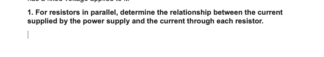 1. For resistors in parallel, determine the relationship between the current
supplied by the power supply and the current through each resistor.
|