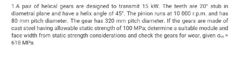 1.A pair of helical gears are designed to transmit 15 kW. The teeth are 20° stub in
diametral plane and have a helix angle of 45°. The pinion runs at 10 000 r.p.m. and has
80 mm pitch diameter. The gear has 320 mm pitch diameter. If the gears are made of
cast steel having allowable static strength of 100 MPa; determine a suitable module and
face width from static strength considerations and check the gears for wear, given Ous =
618 MPa.