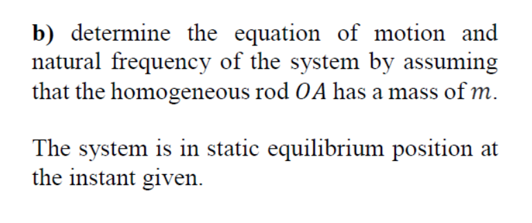 b) determine the equation of motion and
natural frequency of the system by assuming
that the homogeneous rod OA has a mass of m.
The system is in static equilibrium position at
the instant given.
