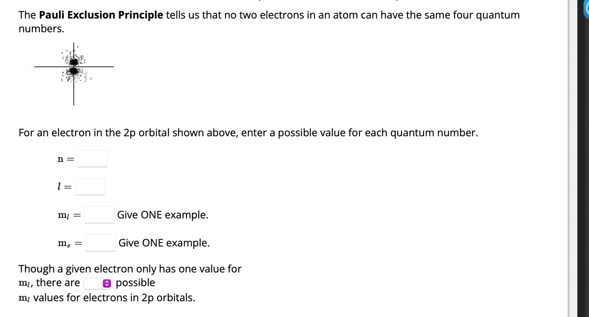 The Pauli Exclusion Principle tells us that no two electrons in an atom can have the same four quantum
numbers.
For an electron in the 2p orbital shown above, enter a possible value for each quantum number.
n =
1 =
Give ONE example.
Give ONE example.
Though a given electron only has one value for
▸ possible
mi,
there are
my values for electrons in 2p orbitals.
m₁ =
mg =