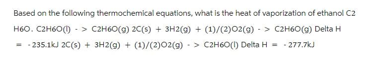 Based on the following thermochemical equations, what is the heat of vaporization of ethanol C2
H60. C2H60(1) -> C2H6O(g) 2C(s) + 3H2(g) + (1)/(2)02(g) -> C2H6O(g) Delta H
= -235.1kJ 2C(s) + 3H2(g) + (1)/(2)02(g) > C2H6O(1) Delta H = -277.7kJ
-