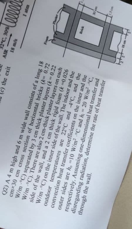 c) the exit
Q2) A 4 m high and 6 m wide wall consists of a long 18
cmx30 cm cross section of horizontal bricks (k= 0.72
W/m -°C) separated by 3 cm thick plaster layers (k = 0.22
W/m -°C). There are also 2 cm-thick plaster layers on each
side of the wall, and a 2 cm thick rigid foam (k =0.026
W/m -°C) on the inner side of the wall. The indoor and the
outdoor temperatures are 22°C and -4°C, and the
convection heat transfer coefficients on the inner and the
through the wall.
outer sides are ho -10 W/m² °C and h = 20 W/m² °C,
respectively. Assuming one-dimensional heat transfer and
disregarding radiation, determine the rate of heat transfer
2°C, 30%
AIR
18 m/s
Foam
Brick
ellele
1 atm
30 cm