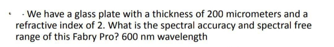 - We have a glass plate with a thickness of 200 micrometers and a
refractive index of 2. What is the spectral accuracy and spectral free
range of this Fabry Pro? 600 nm wavelength