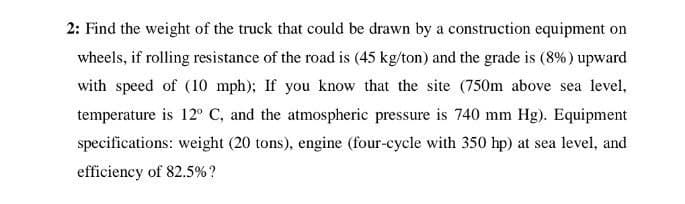 2: Find the weight of the truck that could be drawn by a construction equipment on
wheels, if rolling resistance of the road is (45 kg/ton) and the grade is (8%) upward
with speed of (10 mph); If you know that the site (750m above sea level,
temperature is 12° C, and the atmospheric pressure is 740 mm Hg). Equipment
specifications: weight (20 tons), engine (four-cycle with 350 hp) at sea level, and
efficiency of 82.5%?