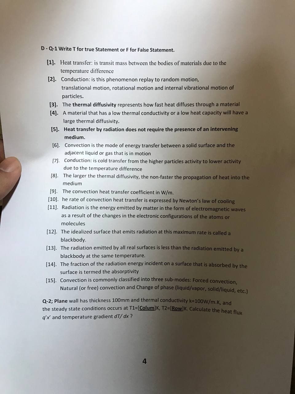 D-Q-1 Write T for true Statement or F for False Statement.
[1]. Heat transfer: is transit mass between the bodies of materials due to the
temperature difference
[2]. Conduction: is this phenomenon replay to random motion,
translational motion, rotational motion and internal vibrational motion of
particles.
[3]. The thermal diffusivity represents how fast heat diffuses through a material
[4]. A material that has a low thermal conductivity or a low heat capacity will have a
large thermal diffusivity.
[5]. Heat transfer by radiation does not require the presence of an intervening
medium.
Convection is the mode of energy transfer between a solid surface and the
adjacent liquid or gas that is in motion
[6].
[7]. Conduction: is cold transfer from the higher particles activity to lower activity
due to the temperature difference
[8]. The larger the thermal diffusivity, the non-faster the propagation of heat into the
medium
[9]. The convection heat transfer coefficient in W/m.
[10]. he rate of convection heat transfer is expressed by Newton's law of cooling
[11]. Radiation is the energy emitted by matter in the form of electromagnetic waves
as a result of the changes in the electronic configurations of the atoms or
molecules
[12]. The idealized surface that emits radiation at this maximum rate is called a
blackbody.
[13]. The radiation emitted by all real surfaces is less than the radiation emitted by a
blackbody at the same temperature.
[14]. The fraction of the radiation energy incident on a surface that is absorbed by the
surface is termed the absorptivity
[15]. Convection is commonly classified into three sub-modes: Forced convection,
Natural (or free) convection and Change of phase (liquid/vapor, solid/liquid, etc.)
Q-2; Plane wall has thickness 100mm and thermal conductivity k=100W/m.K, and
the steady state conditions occurs at T1=[Colum] K, T2-[Row]K. Calculate the heat flux
q'x' and temperature gradient dT/ dx?
4