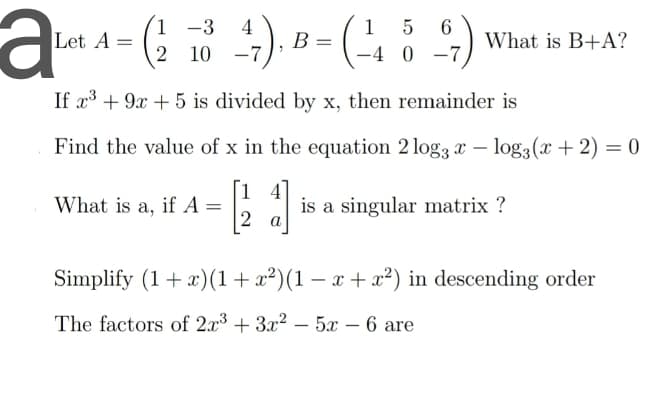1 -3
6.
What is B+A?
4
1
5
Let A
В
2 10 -7
-4 0 -7
If x³ + 9x + 5 is divided by x, then remainder is
Find the value of x in the equation 2 log3 x – log3(x + 2) = 0
[1 4]
is a singular matrix ?
What is a, if A =
Simplify (1+ x)(1+x²)(1 – x + x²) in descending order
The factors of 2x3 + 3x? – 5x – 6 are
