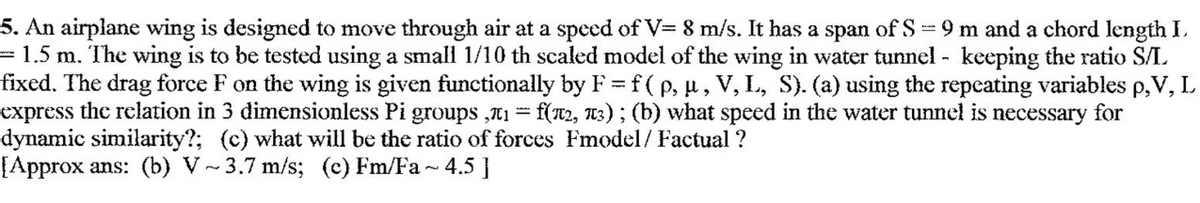 5. An airplane wing is designed to move through air at a speed of V= 8 m/s. It has a span of S=9 m and a chord length I.
= 1.5 m. The wing is to be tested using a small 1/10 th scaled model of the wing in water tunnel - keeping the ratio S/L
fixed. The drag force F on the wing is given functionally by F = f ( p, u, V, L, S). (a) using the repcating variables p,V, L
express the relation in 3 dimensionless Pi groups „11 = f(T2, T3) ; (b) what speed in the water tunnel is necessary for
dynamic similarity?; (c) what will be the ratio of forces Fmodel/ Factual ?
[Approx ans: (b) V~ 3.7 m/s; (c) Fm/Fa ~ 4.5 ]
