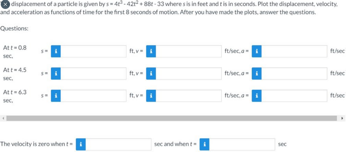 X displacement of a particle is given by s = 4t³-42t² +88t - 33 where s is in feet and t is in seconds. Plot the displacement, velocity,
and acceleration as functions of time for the first 8 seconds of motion. After you have made the plots, answer the questions.
Questions:
Att = 0.8
sec,
Att = 4.5
sec,
Att = 6.3
sec,
S=
S=
i
S= i
The velocity is zero when t =
i
ft, v =
ft, v =
ft, v =
i
i
i
sec and when t = i
ft/sec, a =
ft/sec, a =
ft/sec, a =
i
i
i
sec
ft/sec
ft/sec
ft/sec