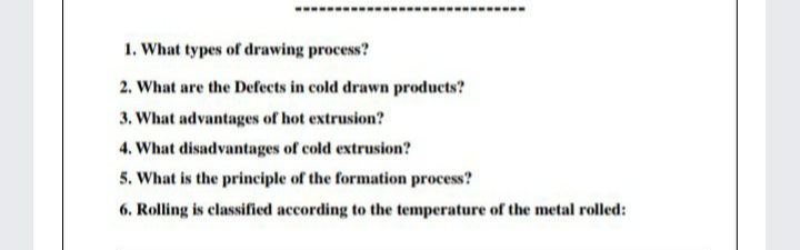 1. What types of drawing process?
2. What are the Defects in cold drawn products?
3. What advantages of hot extrusion?
4. What disadvantages of cold extrusion?
5. What is the principle of the formation process?
6. Rolling is classified according to the temperature of the metal rolled:

