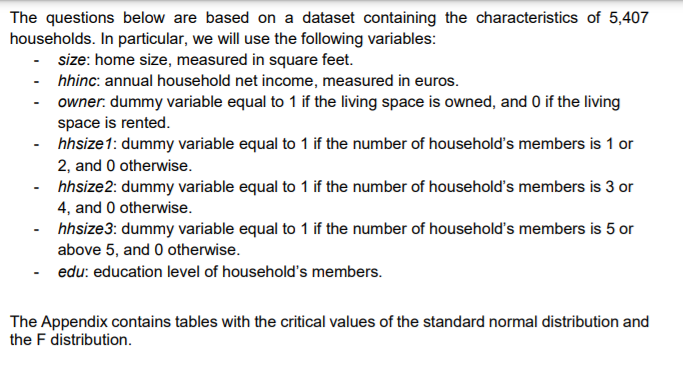 The questions below are based on a dataset containing the characteristics of 5,407
households. In particular, we will use the following variables:
- size: home size, measured in square feet.
- hhinc: annual household net income, measured in euros.
- owner. dummy variable equal to 1 if the living space is owned, and 0 if the living
space is rented.
- hhsize1: dummy variable equal to 1 if the number of household's members is 1 or
2, and 0 otherwise.
hhsize2: dummy variable equal to 1 if the number of household's members is 3 or
4, and 0 otherwise.
hhsize3: dummy variable equal to 1 if the number of household's members is 5 or
above 5, and 0 otherwise.
- edu: education level of household's members.
The Appendix contains tables with the critical values of the standard normal distribution and
the F distribution.
