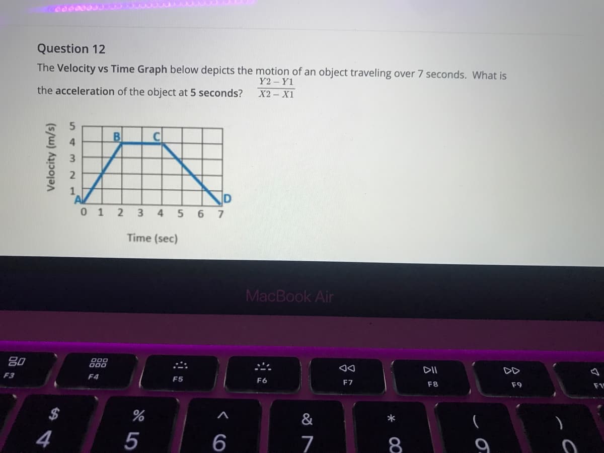 Question 12
The Velocity vs Time Graph below depicts the motion of an object traveling over 7 seconds. What is
Y2 Y1
the acceleration of the object at 5 seconds?
X2 - X1
1.
0 1 2
3 4
6 7
Time (sec)
MacBook Air
80
000
D00
DII
DD
F3
F4
F5
F6
F7
F8
F9
&
4
5
6
7
8
Velocity (m/s)

