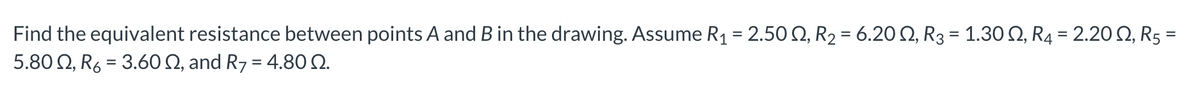 Find the equivalent resistance between points A and B in the drawing. Assume R₁ = 2.50, R₂ = 6.20 N, R3 = 1.30 N, R₁ = 2.20 N, R5 =
5.800, R6 = 3.60 2, and R7 = 4.800.