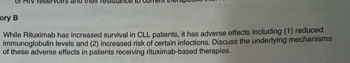 reservoirs and their resistance
ory B
While Rituximab has increased survival in CLL patients, it has adverse effects including (1) reduced
immunoglobulin levels and (2) increased risk of certain infections. Discuss the underlying mechanisms
of these adverse effects in patients receiving rituximab-based therapies.