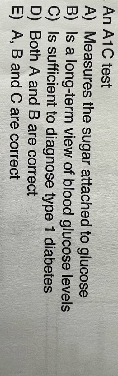 An A1C test
A) Measures the sugar attached to glucose
B) Is a long-term view of blood glucose levels
C) Is sufficient to diagnose type 1 diabetes
D) Both A and B are correct
E) A, B and C are correct