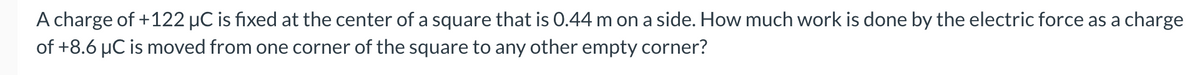 A charge of +122 µC is fixed at the center of a square that is 0.44 m on a side. How much work is done by the electric force as a charge
of +8.6 µC is moved from one corner of the square to any other empty corner?