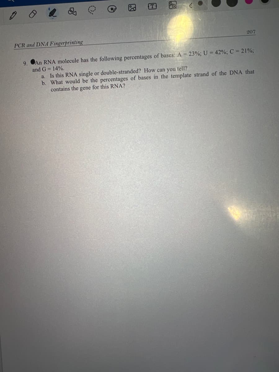 PCR and DNA Fingerprinting
T
Q
207
9.
An RNA molecule has the following percentages of bases: A = 23%; U = 42% ; C = 21%;
and G= 14%.
a. Is this RNA single or double-stranded? How can you tell?
b. What would be the percentages of bases in the template strand of the DNA that
contains the gene for this RNA?