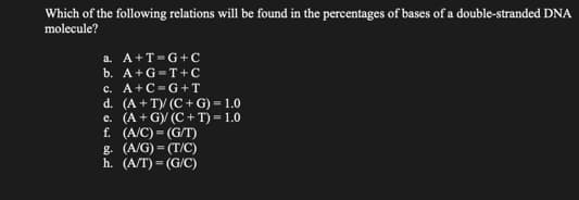 Which of the following relations will be found in the percentages of bases of a double-stranded DNA
molecule?
a. A+T-G+C
b. A+G=T+C
A+C-G+T
c.
d. (A +T)/ (C+G) = 1.0
e. (A+G)/ (C+T)= 1.0
f. (A/C)=(G/T)
g. (A/G)=(T/C)
h. (A/T)=(G/C)