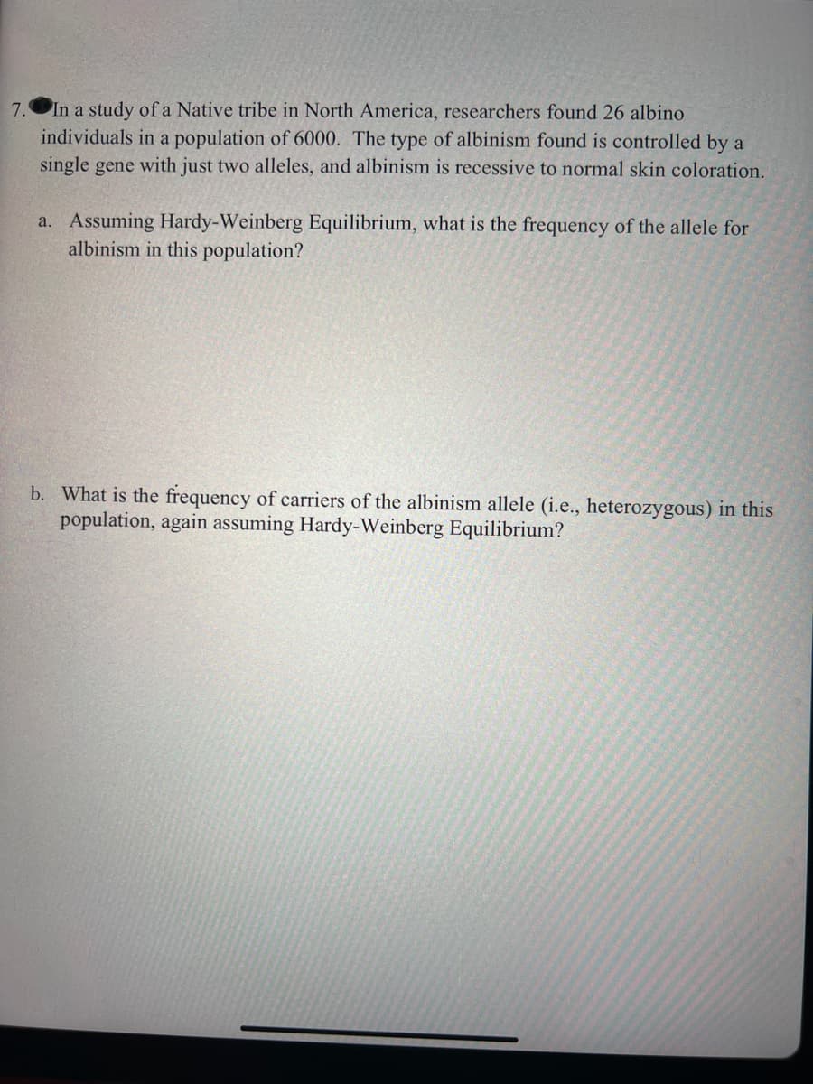 7.
In a study of a Native tribe in North America, researchers found 26 albino
individuals in a population of 6000. The type of albinism found is controlled by a
single gene with just two alleles, and albinism is recessive to normal skin coloration.
a. Assuming Hardy-Weinberg Equilibrium, what is the frequency of the allele for
albinism in this population?
b. What is the frequency of carriers of the albinism allele (i.e., heterozygous) in this
population, again assuming Hardy-Weinberg Equilibrium?