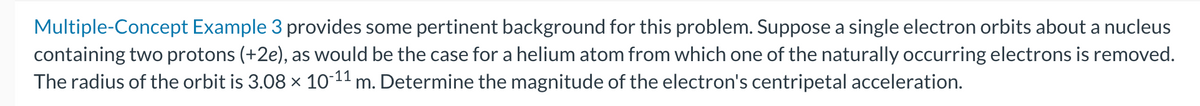 Multiple-Concept Example 3 provides some pertinent background for this problem. Suppose a single electron orbits about a nucleus
containing two protons (+2e), as would be the case for a helium atom from which one of the naturally occurring electrons is removed.
The radius of the orbit is 3.08 × 10-¹¹ m. Determine the magnitude of the electron's centripetal acceleration.