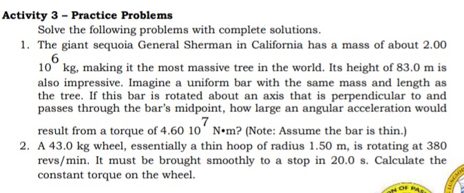 Activity 3 - Practice Problems
Solve the following problems with complete solutions.
1. The giant sequoia General Sherman in California has a mass of about 2.00
6
10° kg, making it the most massive tree in the world. Its height of 83.0 m is
also impressive. Imagine a uniform bar with the same mass and length as
the tree. If this bar is rotated about an axis that is perpendicular to and
passes through the bar's midpoint, how large an angular acceleration would
result from a torque of 4.60 10' N•m? (Note: Assume the bar is thin.)
2. A 43.0 kg wheel, essentially a thin hoop of radius 1.50 m, is rotating at 380
revs/min. It must be brought smoothly to a stop in 20.0 s. Calculate the
constant torque on the wheel.
OF PAS
LUNGS
