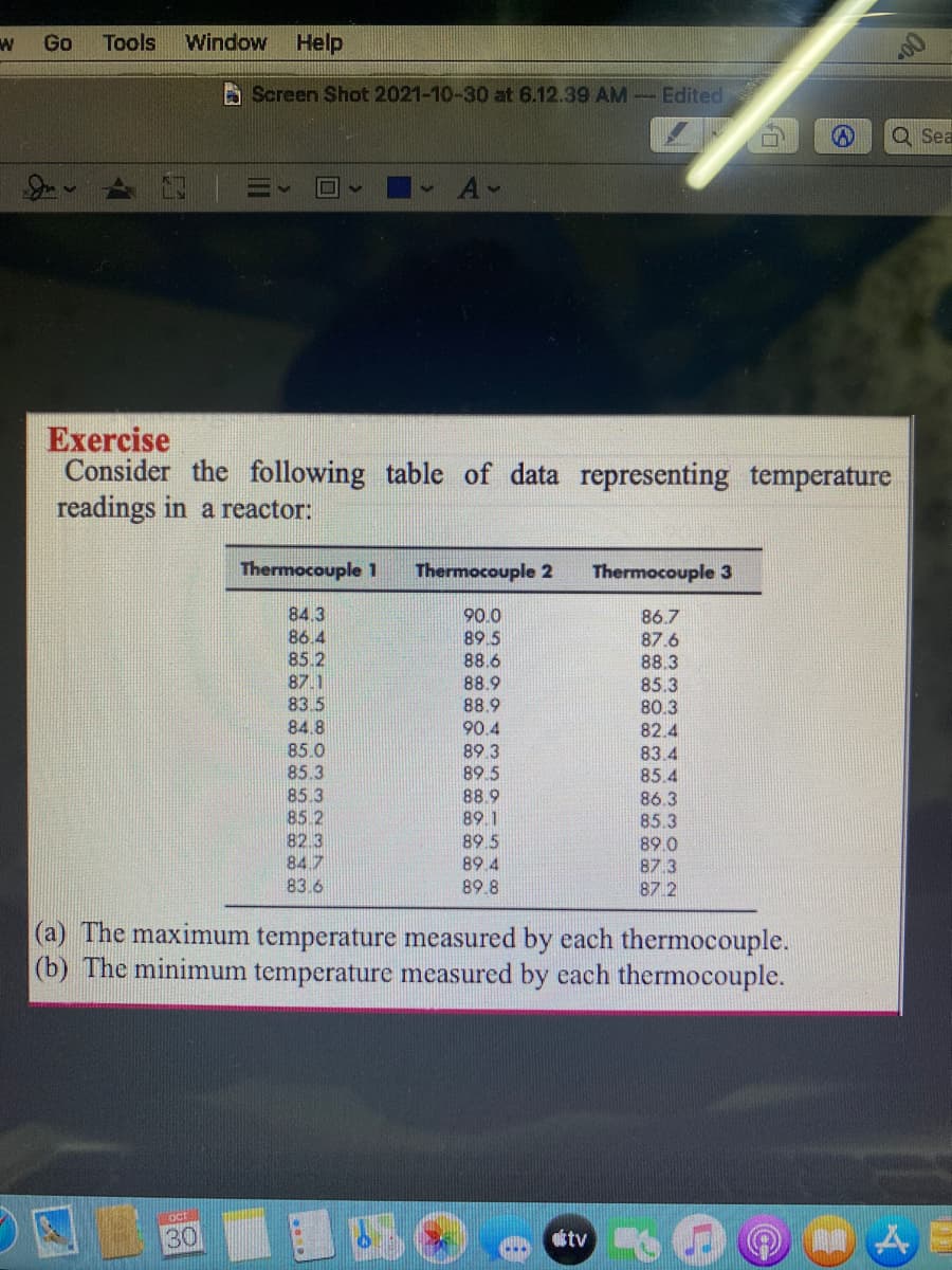 Go
Tools
Window
Help
A Screen Shot 2021-10-30 at 6.12.39 AM Edited
Q Sea
A-
Exercise
Consider the following
readings in a reactor:
table of data representing temperature
Thermocouple 1
Thermocouple 2
Thermocouple 3
84.3
86.4
90.0
85.2
87.1
83.5
89.5
88.6
88.9
88.9
86.7
87.6
88.3
85.3
80.3
84.8
90.4
82.4
85.0
85.3
85.3
85 2
82.3
84.7
83.6
89.3
83.4
85.4
89.5
88.9
89.1
86.3
85.3
89.0
87.3
87.2
89.5
89.4
89.8
(a) The maximum temperature measured by each thermocouple.
(b) The minimum temperature measured by each thermocouple.
oct
30
Ctv
