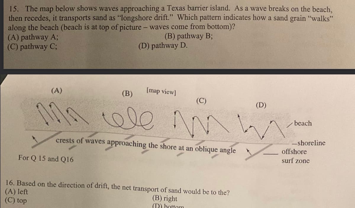 15. The map below shows waves approaching a Texas barrier island. As a wave breaks on the beach,
then recedes, it transports sand as "longshore drift." Which pattern indicates how a sand grain "walks"
along the beach (beach is at top of picture - waves come from bottom)?
(A) pathway A;
(C) pathway C;
(A)
For Q 15 and Q16
(B) pathway B;
(D) pathway D.
[map view]
(B)
ele
(C)
m
crests of waves approaching the shore at an oblique angle
16. Based on the direction of drift, the net transport of sand would be to the?
(A) left
(B) right
(C) top
(D) hottom
(D)
beach
-shoreline
offshore
surf zone