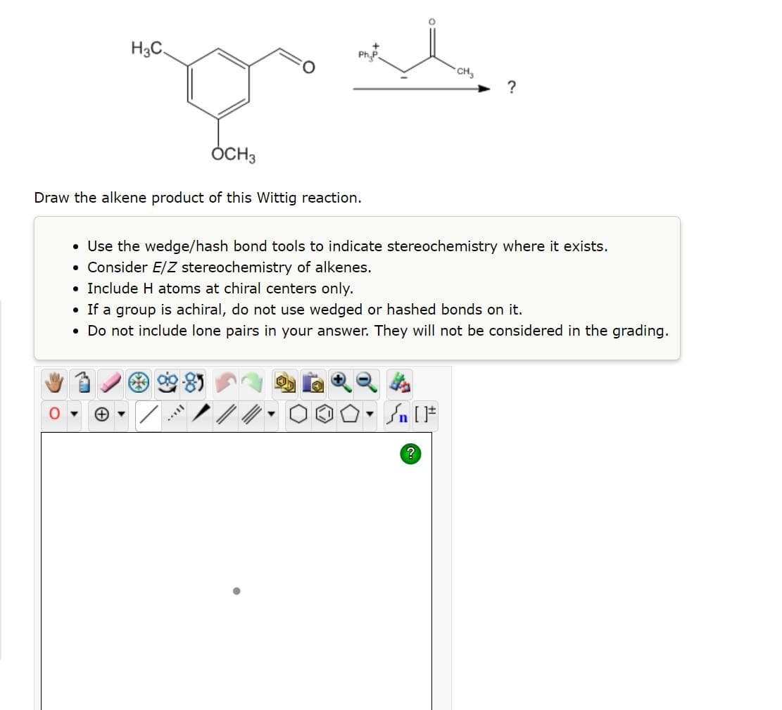 ●
Draw the alkene product of this Wittig reaction.
●
H3C.
●
(+) ▼
OCH3
Use the wedge/hash bond tools to indicate stereochemistry where it exists.
Consider E/Z stereochemistry of alkenes.
Include H atoms at chiral centers only.
• If a group is achiral, do not use wedged or hashed bonds on it.
• Do not include lone pairs in your answer. They will not be considered in the grading.
Ph.P.
***
CH₂
?
?