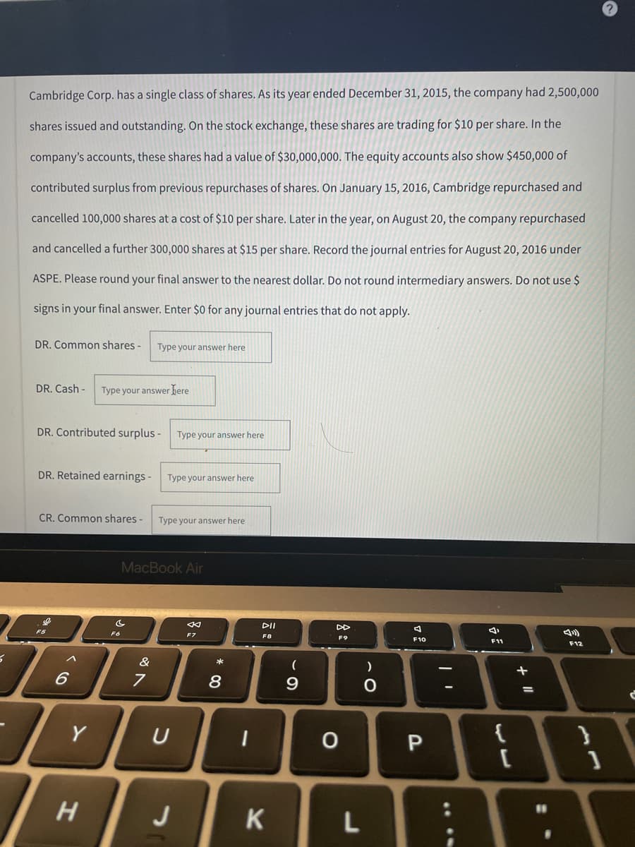 Cambridge Corp. has a single class of shares. As its year ended December 31, 2015, the company had 2,500,000
shares issued and outstanding. On the stock exchange, these shares are trading for $10 per share. In the
company's accounts, these shares had a value of $30,000,000. The equity accounts also show $450,000 of
contributed surplus from previous repurchases of shares. On January 15, 2016, Cambridge repurchased and
cancelled 100,000 shares at a cost of $10 per share. Later in the year, on August 20, the company repurchased
and cancelled a further 300,000 shares at $15 per share. Record the journal entries for August 20, 2016 under
ASPE. Please round your final answer to the nearest dollar. Do not round intermediary answers. Do not use $
signs in your final answer. Enter $0 for any journal entries that do not apply.
DR. Common shares - Type your answer here
DR. Cash- Type your answer here
DR. Contributed surplus -
Type your answer here
DR. Retained earnings -
CR. Common shares -
F12
vo
F5
5
6
1
Y
H
MacBook Air
C
F7
Fó
7
1
&
Type your answer here
Type your answer here
U
J
*
8
1
F8
K
(
9
F9
O
)
O
L
A
F10
P
****
F11
{
+ 11
}
1